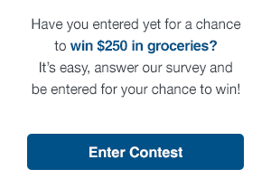 Have you entered yet for a chance to win $250 in groceries? It’s easy, answer our survey and be entered for your chance to win!